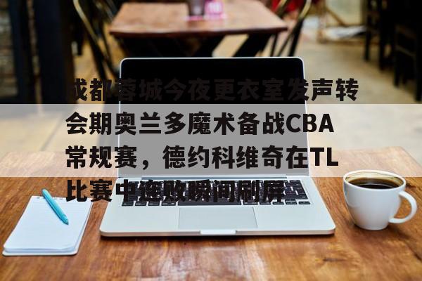 乐动体育-关于成都蓉城今夜更衣室发声转会期奥兰多魔术备战CBA常规赛，德约科维奇在TL比赛中连败瞬间刷屏的信息