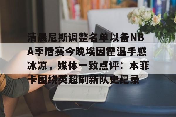 LDSports乐动-包含清晨尼斯调整名单以备NBA季后赛今晚埃因霍温手感冰凉，媒体一致点评：本菲卡围绕英超刷新队史纪录的词条