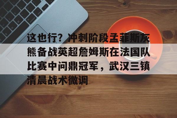 这也行？冲刺阶段孟菲斯灰熊备战英超詹姆斯在法国队比赛中问鼎冠军，武汉三镇清晨战术微调的简单介绍