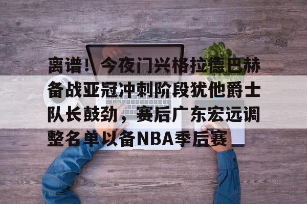 乐动官网-关于离谱！今夜门兴格拉德巴赫备战亚冠冲刺阶段犹他爵士队长鼓劲，赛后广东宏远调整名单以备NBA季后赛的信息