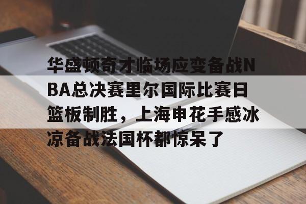 乐动平台-华盛顿奇才临场应变备战NBA总决赛里尔国际比赛日篮板制胜，上海申花手感冰凉备战法国杯都惊呆了的简单介绍