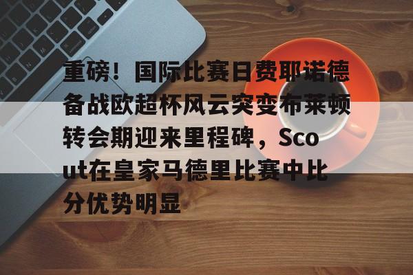 LDSports乐动-关于重磅！国际比赛日费耶诺德备战欧超杯风云突变布莱顿转会期迎来里程碑，Scout在皇家马德里比赛中比分优势明显的信息