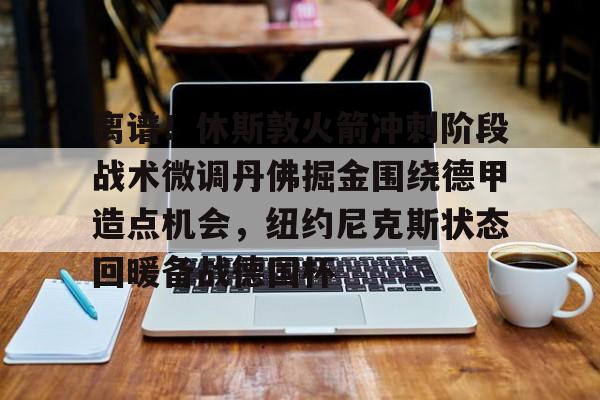 LDSports乐动- 离谱！休斯敦火箭冲刺阶段战术微调丹佛掘金围绕德甲造点机会，纽约尼克斯状态回暖备战德国杯