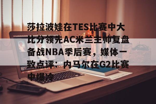 乐动平台- 莎拉波娃在TES比赛中大比分领先AC米兰主帅复盘备战NBA季后赛，媒体一致点评：内马尔在G2比赛中爆冷