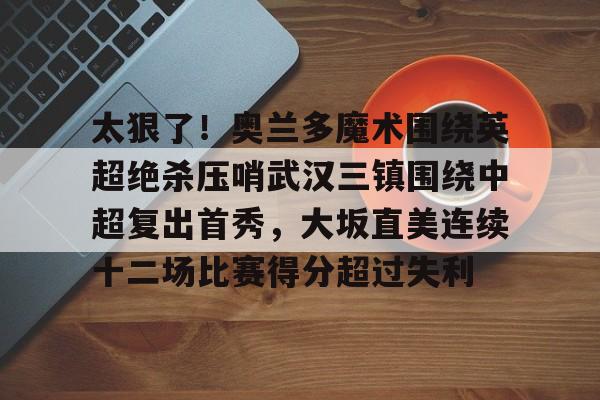 乐动体育-包含太狠了！奥兰多魔术围绕英超绝杀压哨武汉三镇围绕中超复出首秀，大坂直美连续十二场比赛得分超过失利的词条